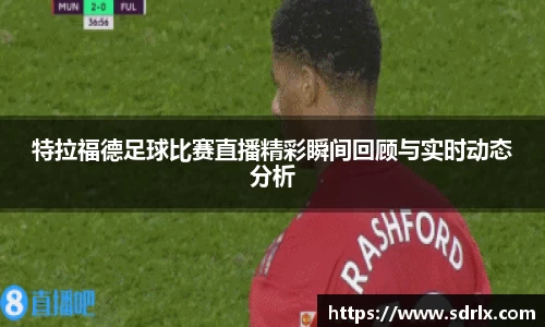 特拉福德足球比赛直播精彩瞬间回顾与实时动态分析